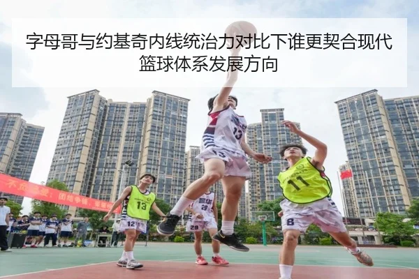 字母哥与约基奇内线统治力对比下谁更契合现代篮球体系发展方向
