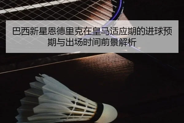 巴西新星恩德里克在皇马适应期的进球预期与出场时间前景解析