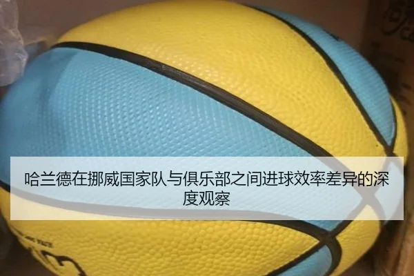 哈兰德在挪威国家队与俱乐部之间进球效率差异的深度观察