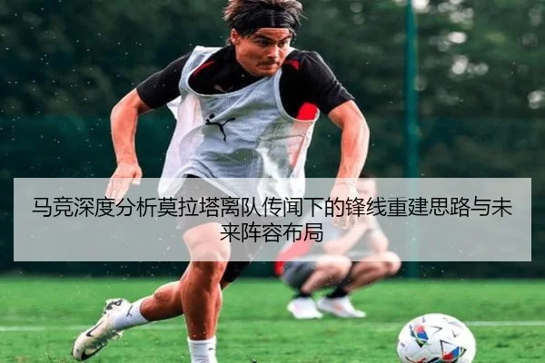 马竞深度分析莫拉塔离队传闻下的锋线重建思路与未来阵容布局