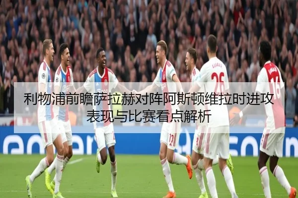 利物浦前瞻萨拉赫对阵阿斯顿维拉时进攻表现与比赛看点解析