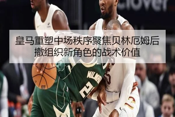 皇马重塑中场秩序聚焦贝林厄姆后撤组织新角色的战术价值