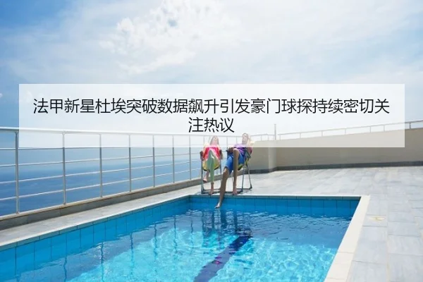法甲新星杜埃突破数据飙升引发豪门球探持续密切关注热议