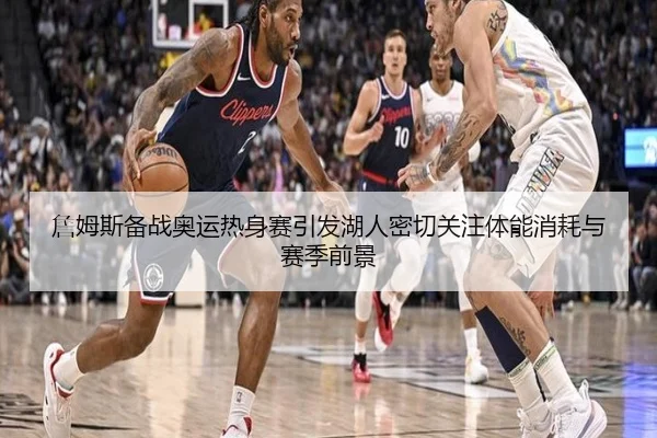 詹姆斯备战奥运热身赛引发湖人密切关注体能消耗与赛季前景