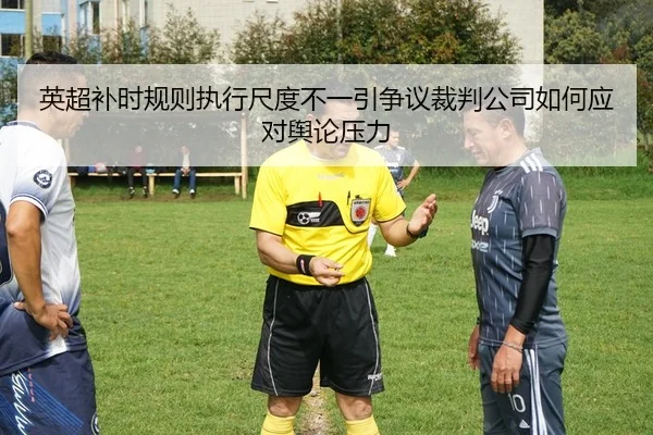 英超补时规则执行尺度不一引争议裁判公司如何应对舆论压力