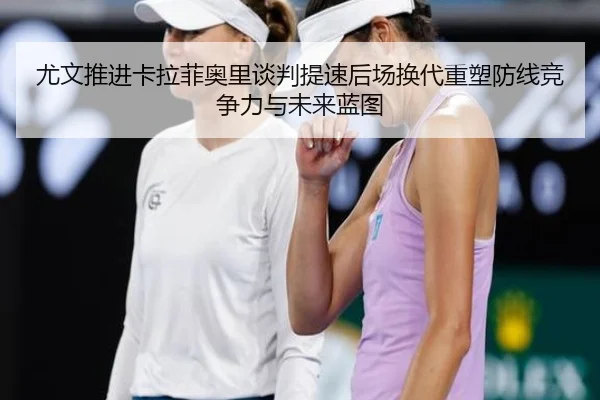 尤文推进卡拉菲奥里谈判提速后场换代重塑防线竞争力与未来蓝图